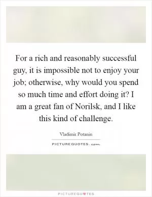 For a rich and reasonably successful guy, it is impossible not to enjoy your job; otherwise, why would you spend so much time and effort doing it? I am a great fan of Norilsk, and I like this kind of challenge Picture Quote #1