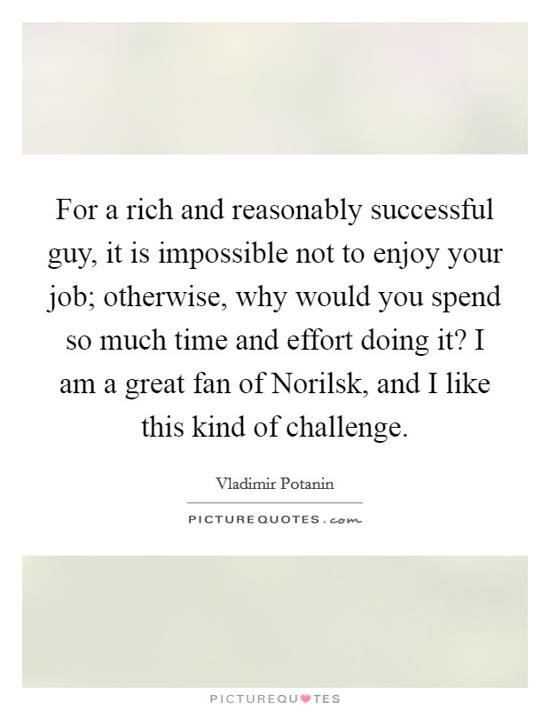For a rich and reasonably successful guy, it is impossible not to enjoy your job; otherwise, why would you spend so much time and effort doing it? I am a great fan of Norilsk, and I like this kind of challenge. Picture Quote #1