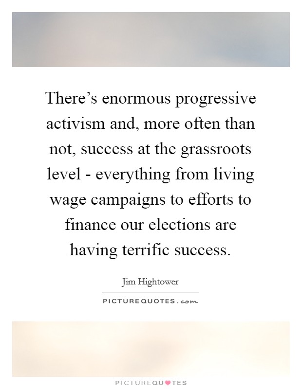 There's enormous progressive activism and, more often than not, success at the grassroots level - everything from living wage campaigns to efforts to finance our elections are having terrific success. Picture Quote #1
