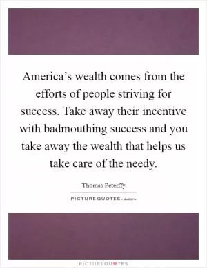 America’s wealth comes from the efforts of people striving for success. Take away their incentive with badmouthing success and you take away the wealth that helps us take care of the needy Picture Quote #1