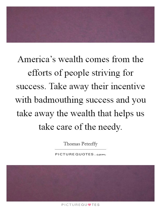 America's wealth comes from the efforts of people striving for success. Take away their incentive with badmouthing success and you take away the wealth that helps us take care of the needy. Picture Quote #1