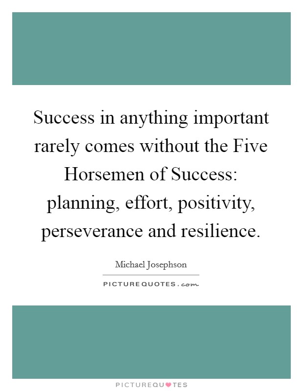 Success in anything important rarely comes without the Five Horsemen of Success: planning, effort, positivity, perseverance and resilience. Picture Quote #1
