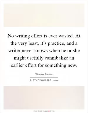 No writing effort is ever wasted. At the very least, it’s practice, and a writer never knows when he or she might usefully cannibalize an earlier effort for something new Picture Quote #1