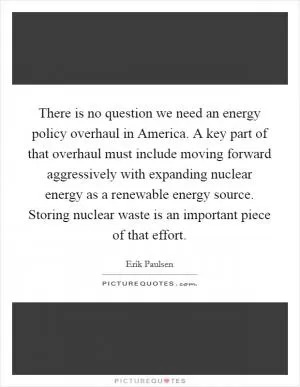 There is no question we need an energy policy overhaul in America. A key part of that overhaul must include moving forward aggressively with expanding nuclear energy as a renewable energy source. Storing nuclear waste is an important piece of that effort Picture Quote #1