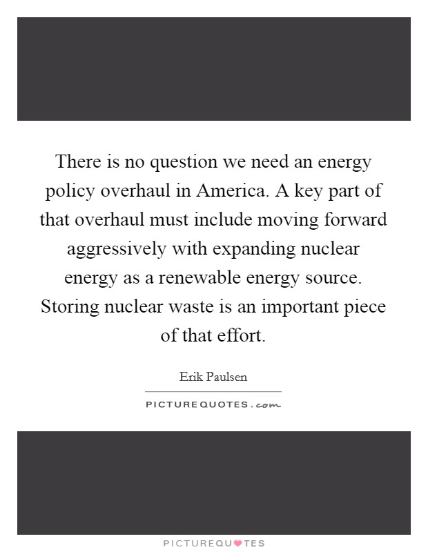 There is no question we need an energy policy overhaul in America. A key part of that overhaul must include moving forward aggressively with expanding nuclear energy as a renewable energy source. Storing nuclear waste is an important piece of that effort. Picture Quote #1