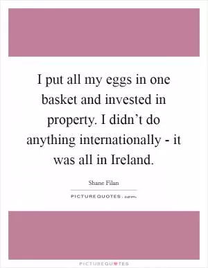 I put all my eggs in one basket and invested in property. I didn’t do anything internationally - it was all in Ireland Picture Quote #1