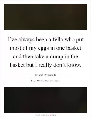 I’ve always been a fella who put most of my eggs in one basket and then take a dump in the basket but I really don’t know Picture Quote #1