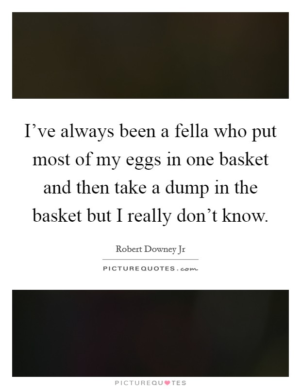 I've always been a fella who put most of my eggs in one basket and then take a dump in the basket but I really don't know. Picture Quote #1