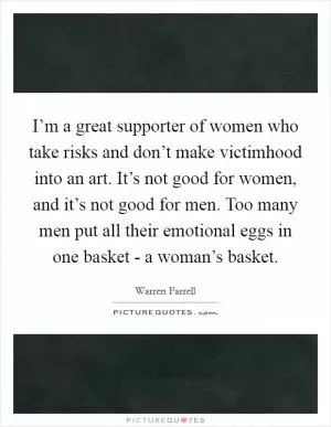 I’m a great supporter of women who take risks and don’t make victimhood into an art. It’s not good for women, and it’s not good for men. Too many men put all their emotional eggs in one basket - a woman’s basket Picture Quote #1