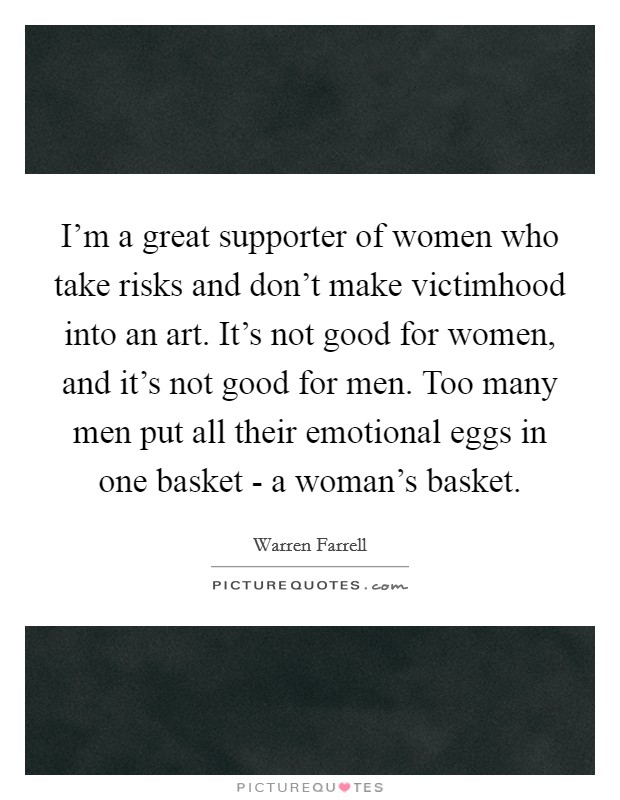 I'm a great supporter of women who take risks and don't make victimhood into an art. It's not good for women, and it's not good for men. Too many men put all their emotional eggs in one basket - a woman's basket. Picture Quote #1