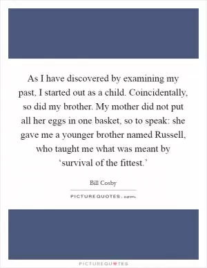 As I have discovered by examining my past, I started out as a child. Coincidentally, so did my brother. My mother did not put all her eggs in one basket, so to speak: she gave me a younger brother named Russell, who taught me what was meant by ‘survival of the fittest.’ Picture Quote #1