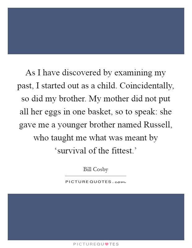 As I have discovered by examining my past, I started out as a child. Coincidentally, so did my brother. My mother did not put all her eggs in one basket, so to speak: she gave me a younger brother named Russell, who taught me what was meant by ‘survival of the fittest.' Picture Quote #1
