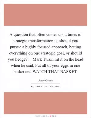 A question that often comes up at times of strategic transformation is, should you pursue a highly focused approach, betting everything on one strategic goal, or should you hedge? ... Mark Twain hit it on the head when he said, Put all of your eggs in one basket and WATCH THAT BASKET Picture Quote #1