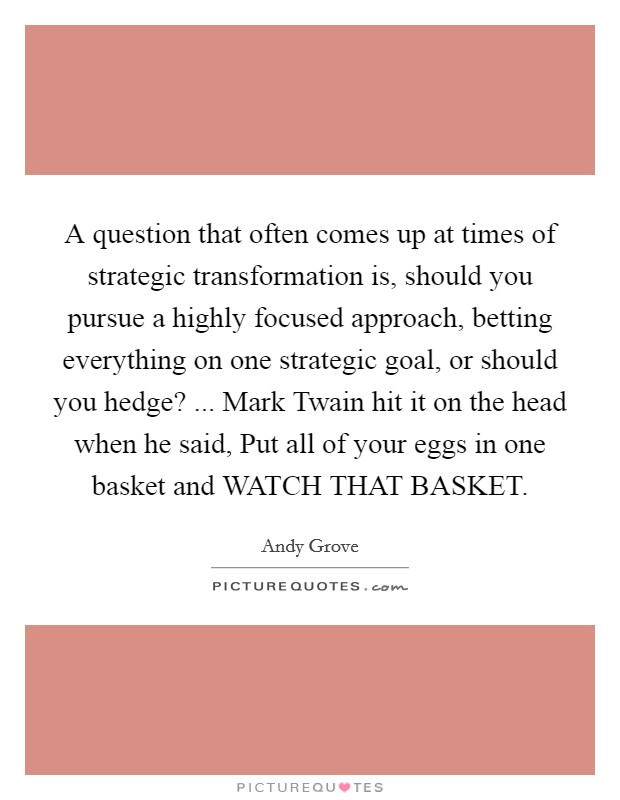 A question that often comes up at times of strategic transformation is, should you pursue a highly focused approach, betting everything on one strategic goal, or should you hedge? ... Mark Twain hit it on the head when he said, Put all of your eggs in one basket and WATCH THAT BASKET. Picture Quote #1
