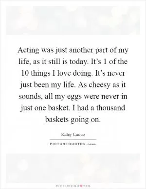 Acting was just another part of my life, as it still is today. It’s 1 of the 10 things I love doing. It’s never just been my life. As cheesy as it sounds, all my eggs were never in just one basket. I had a thousand baskets going on Picture Quote #1