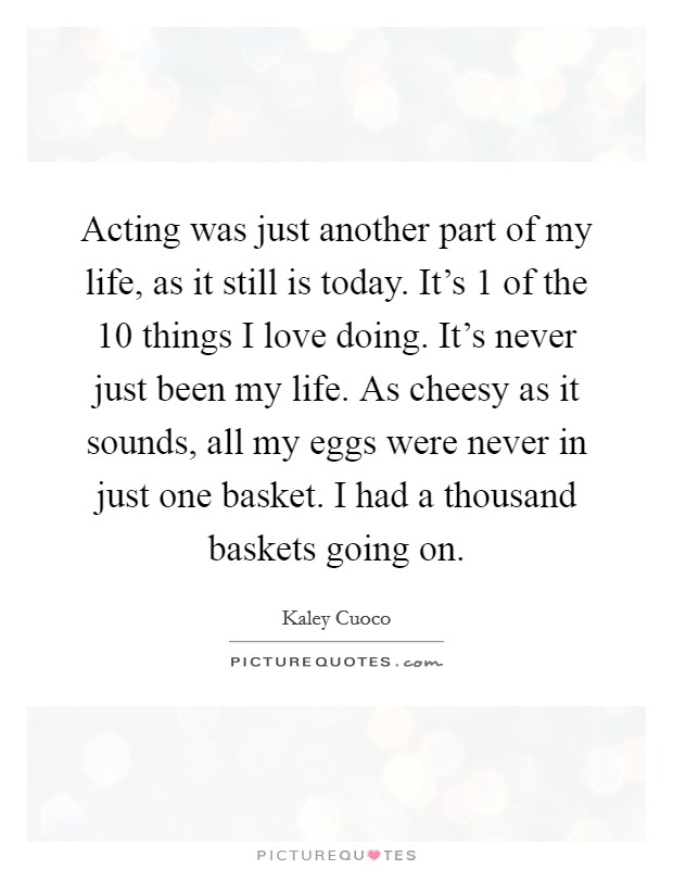 Acting was just another part of my life, as it still is today. It's 1 of the 10 things I love doing. It's never just been my life. As cheesy as it sounds, all my eggs were never in just one basket. I had a thousand baskets going on. Picture Quote #1