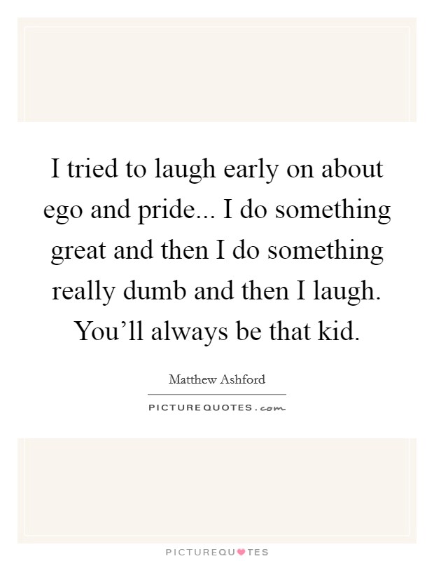 I tried to laugh early on about ego and pride... I do something great and then I do something really dumb and then I laugh. You'll always be that kid. Picture Quote #1