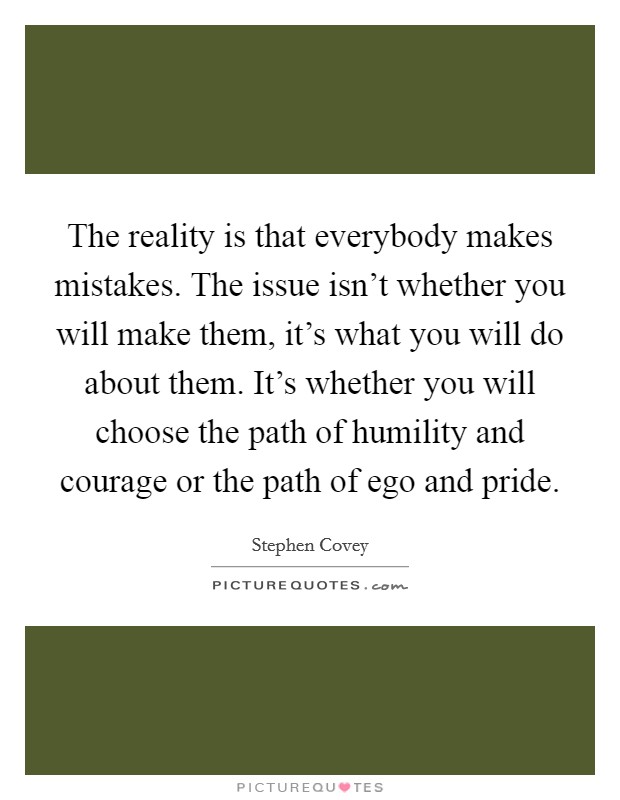 The reality is that everybody makes mistakes. The issue isn't whether you will make them, it's what you will do about them. It's whether you will choose the path of humility and courage or the path of ego and pride. Picture Quote #1