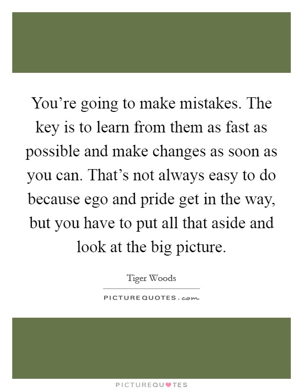 You're going to make mistakes. The key is to learn from them as fast as possible and make changes as soon as you can. That's not always easy to do because ego and pride get in the way, but you have to put all that aside and look at the big picture. Picture Quote #1