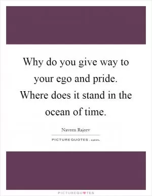 Why do you give way to your ego and pride. Where does it stand in the ocean of time Picture Quote #1