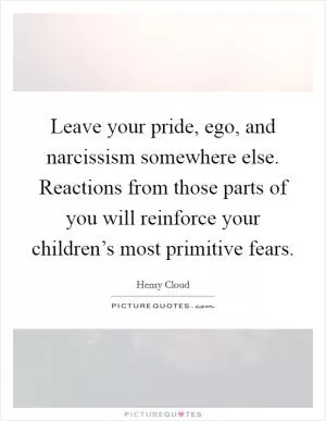Leave your pride, ego, and narcissism somewhere else. Reactions from those parts of you will reinforce your children’s most primitive fears Picture Quote #1