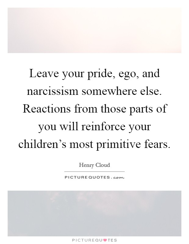 Leave your pride, ego, and narcissism somewhere else. Reactions from those parts of you will reinforce your children's most primitive fears. Picture Quote #1