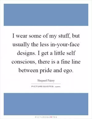 I wear some of my stuff, but usually the less in-your-face designs. I get a little self conscious, there is a fine line between pride and ego Picture Quote #1