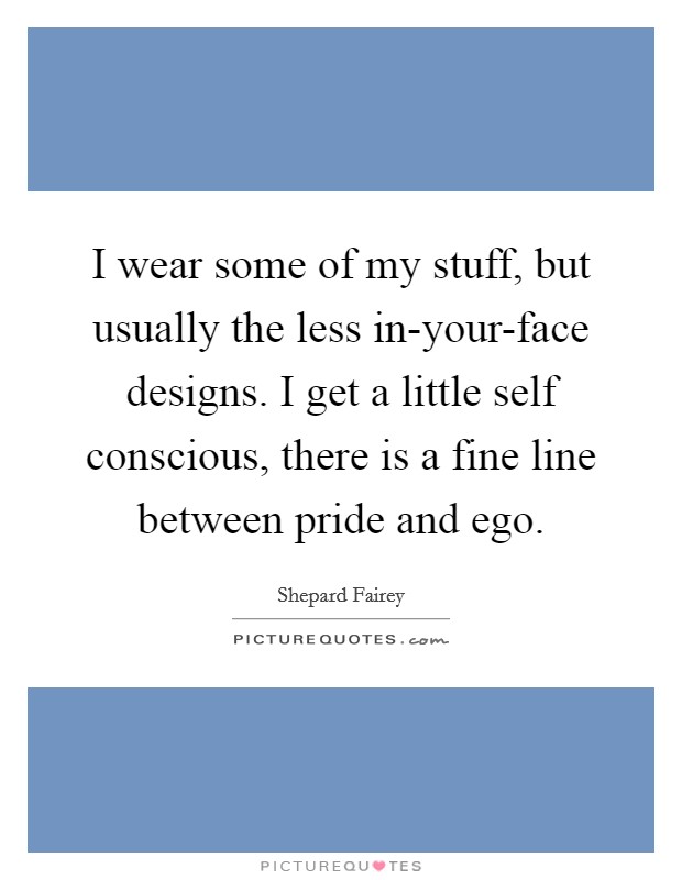 I wear some of my stuff, but usually the less in-your-face designs. I get a little self conscious, there is a fine line between pride and ego. Picture Quote #1
