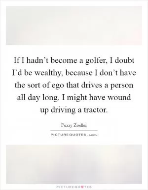 If I hadn’t become a golfer, I doubt I’d be wealthy, because I don’t have the sort of ego that drives a person all day long. I might have wound up driving a tractor Picture Quote #1
