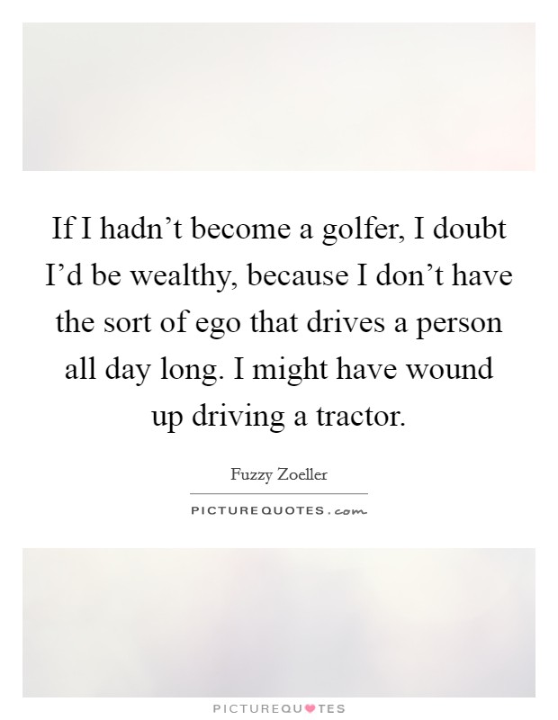 If I hadn't become a golfer, I doubt I'd be wealthy, because I don't have the sort of ego that drives a person all day long. I might have wound up driving a tractor. Picture Quote #1