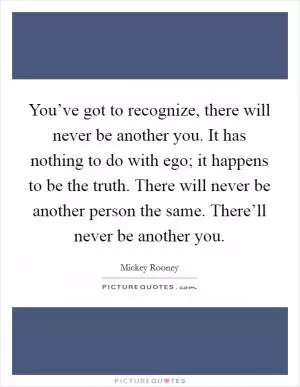 You’ve got to recognize, there will never be another you. It has nothing to do with ego; it happens to be the truth. There will never be another person the same. There’ll never be another you Picture Quote #1