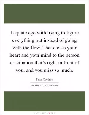 I equate ego with trying to figure everything out instead of going with the flow. That closes your heart and your mind to the person or situation that’s right in front of you, and you miss so much Picture Quote #1