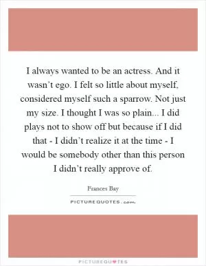 I always wanted to be an actress. And it wasn’t ego. I felt so little about myself, considered myself such a sparrow. Not just my size. I thought I was so plain... I did plays not to show off but because if I did that - I didn’t realize it at the time - I would be somebody other than this person I didn’t really approve of Picture Quote #1