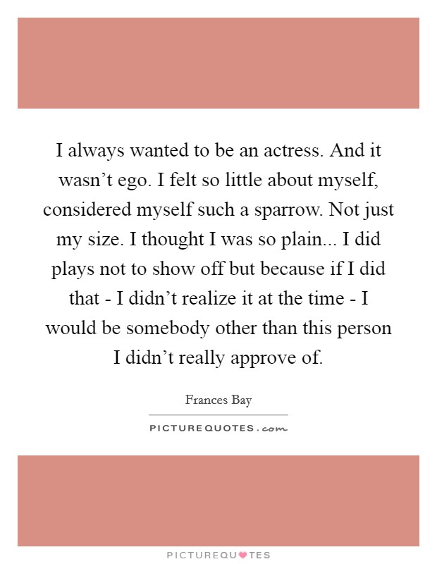 I always wanted to be an actress. And it wasn't ego. I felt so little about myself, considered myself such a sparrow. Not just my size. I thought I was so plain... I did plays not to show off but because if I did that - I didn't realize it at the time - I would be somebody other than this person I didn't really approve of. Picture Quote #1