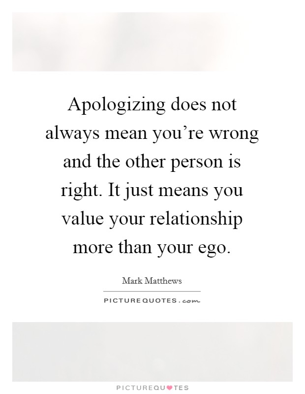 Apologizing does not always mean you're wrong and the other person is right. It just means you value your relationship more than your ego. Picture Quote #1