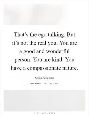 That’s the ego talking. But it’s not the real you. You are a good and wonderful person. You are kind. You have a compassionate nature Picture Quote #1