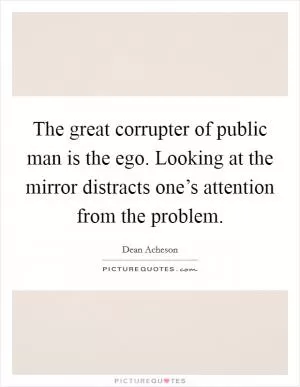 The great corrupter of public man is the ego. Looking at the mirror distracts one’s attention from the problem Picture Quote #1