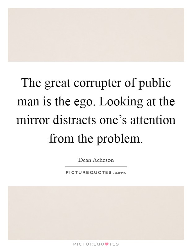 The great corrupter of public man is the ego. Looking at the mirror distracts one's attention from the problem. Picture Quote #1