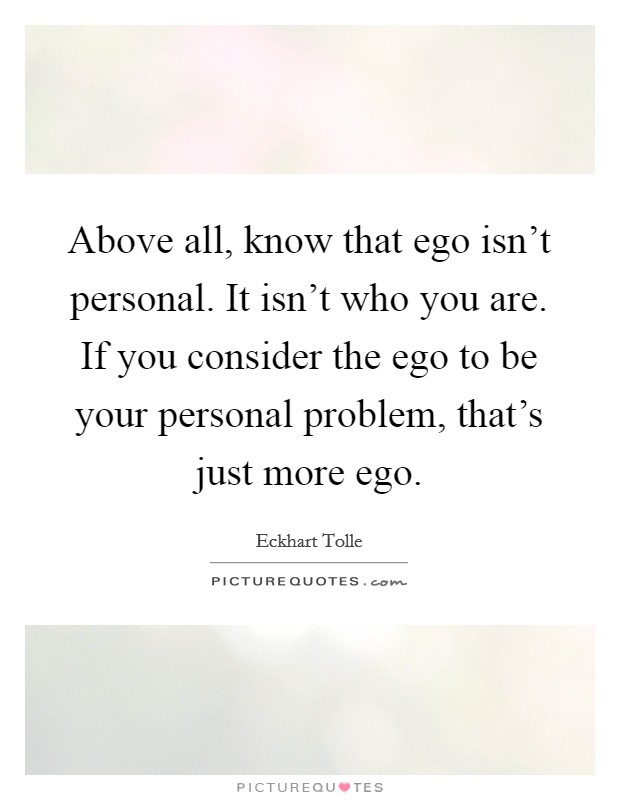Above all, know that ego isn't personal. It isn't who you are. If you consider the ego to be your personal problem, that's just more ego. Picture Quote #1