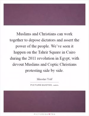 Muslims and Christians can work together to depose dictators and assert the power of the people. We’ve seen it happen on the Tahrir Square in Cairo during the 2011 revolution in Egypt, with devout Muslims and Coptic Christians protesting side by side Picture Quote #1