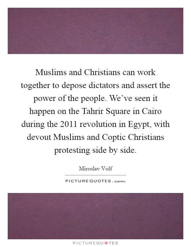 Muslims and Christians can work together to depose dictators and assert the power of the people. We've seen it happen on the Tahrir Square in Cairo during the 2011 revolution in Egypt, with devout Muslims and Coptic Christians protesting side by side. Picture Quote #1