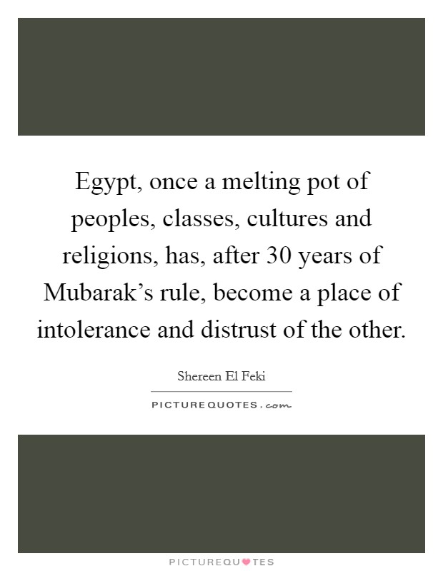 Egypt, once a melting pot of peoples, classes, cultures and religions, has, after 30 years of Mubarak's rule, become a place of intolerance and distrust of the other. Picture Quote #1