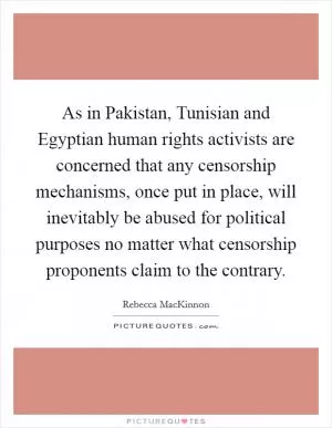 As in Pakistan, Tunisian and Egyptian human rights activists are concerned that any censorship mechanisms, once put in place, will inevitably be abused for political purposes no matter what censorship proponents claim to the contrary Picture Quote #1