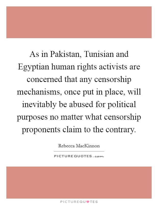 As in Pakistan, Tunisian and Egyptian human rights activists are concerned that any censorship mechanisms, once put in place, will inevitably be abused for political purposes no matter what censorship proponents claim to the contrary. Picture Quote #1