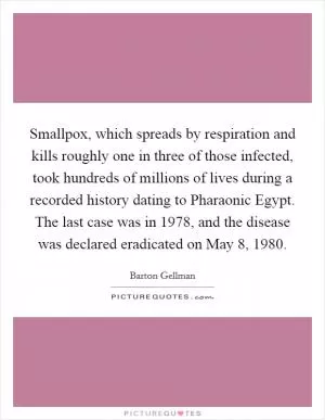 Smallpox, which spreads by respiration and kills roughly one in three of those infected, took hundreds of millions of lives during a recorded history dating to Pharaonic Egypt. The last case was in 1978, and the disease was declared eradicated on May 8, 1980 Picture Quote #1