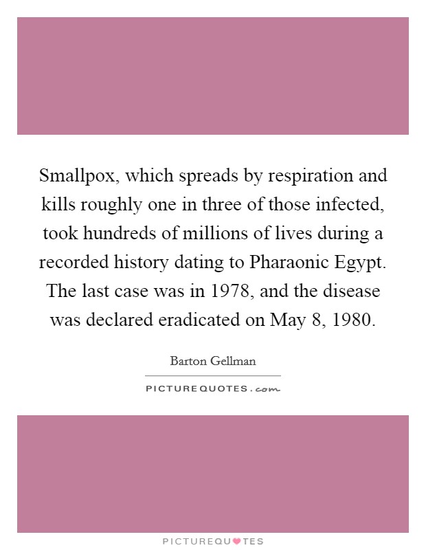Smallpox, which spreads by respiration and kills roughly one in three of those infected, took hundreds of millions of lives during a recorded history dating to Pharaonic Egypt. The last case was in 1978, and the disease was declared eradicated on May 8, 1980. Picture Quote #1