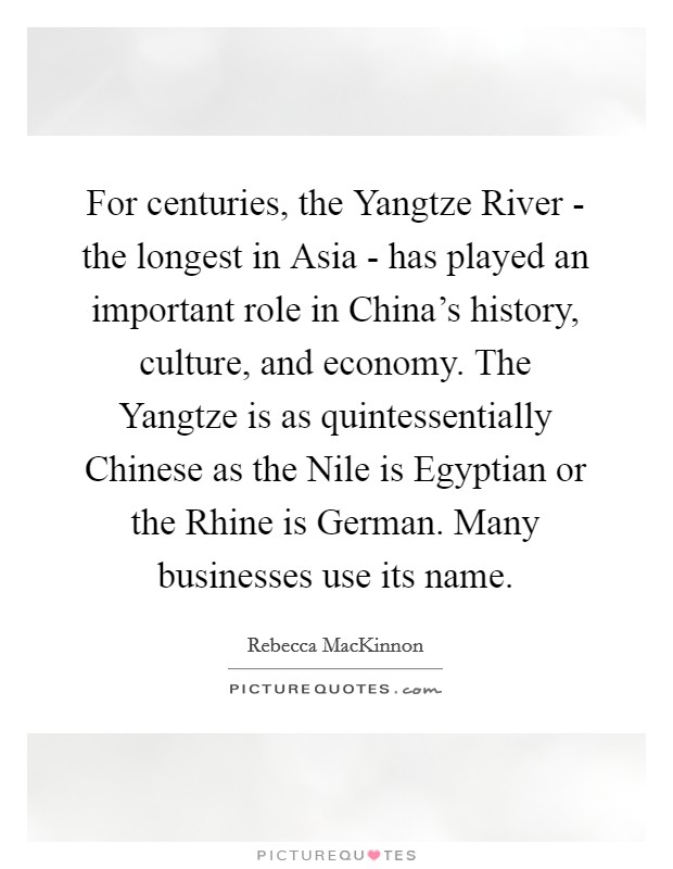 For centuries, the Yangtze River - the longest in Asia - has played an important role in China's history, culture, and economy. The Yangtze is as quintessentially Chinese as the Nile is Egyptian or the Rhine is German. Many businesses use its name. Picture Quote #1