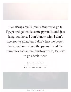 I’ve always really, really wanted to go to Egypt and go inside some pyramids and just hang out there. I don’t know why. I don’t like hot weather, and I don’t like the desert, but something about the pyramid and the mummies and all their history there, I’d love to go check it out Picture Quote #1