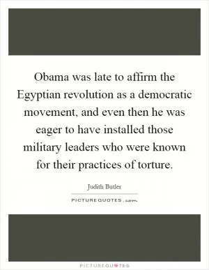 Obama was late to affirm the Egyptian revolution as a democratic movement, and even then he was eager to have installed those military leaders who were known for their practices of torture Picture Quote #1