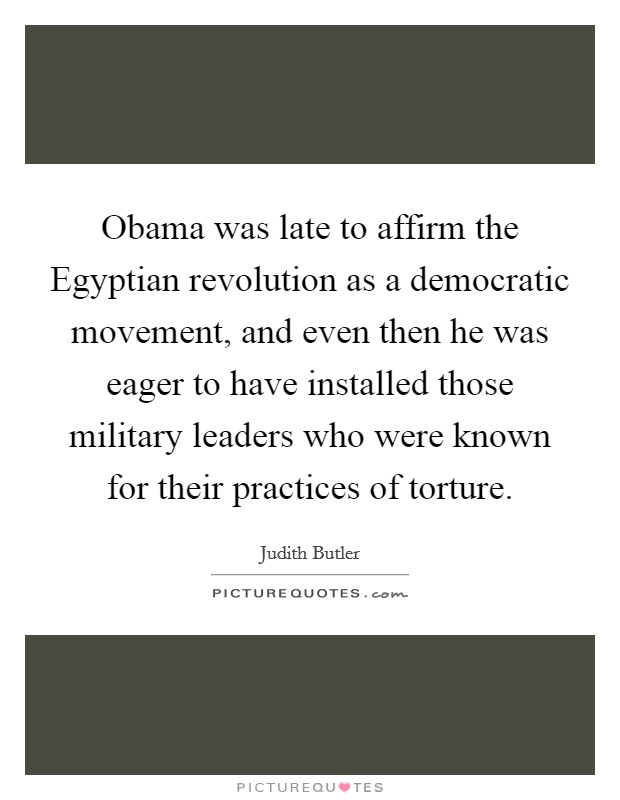 Obama was late to affirm the Egyptian revolution as a democratic movement, and even then he was eager to have installed those military leaders who were known for their practices of torture. Picture Quote #1